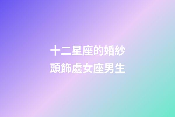十二星座的婚紗頭飾處女座男生-第1張-星座運(yùn)勢(shì)-玄機(jī)派