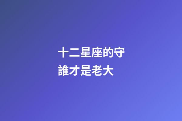 十二星座的守誰才是老大-第1張-星座運勢-玄機派