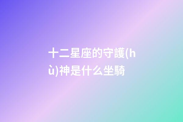 十二星座的守護(hù)神是什么坐騎-第1張-星座運(yùn)勢(shì)-玄機(jī)派