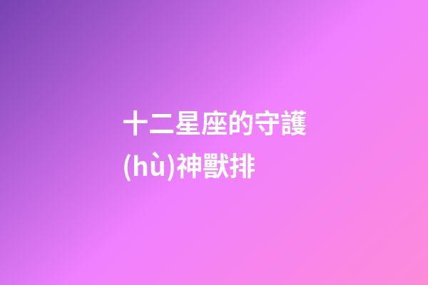 十二星座的守護(hù)神獸排-第1張-星座運(yùn)勢(shì)-玄機(jī)派