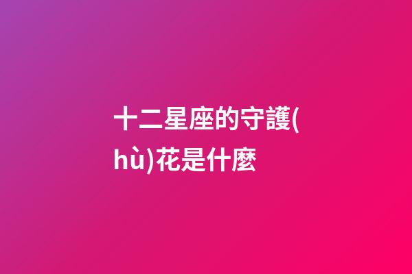十二星座的守護(hù)花是什麼-第1張-星座運(yùn)勢-玄機(jī)派