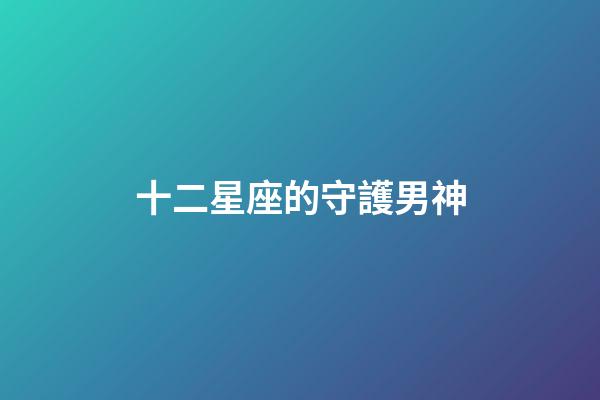 十二星座的守護男神-第1張-星座運勢-玄機派