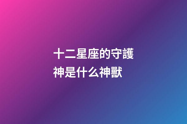 十二星座的守護神是什么神獸-第1張-星座運勢-玄機派
