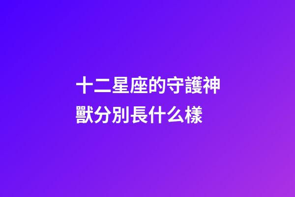 十二星座的守護神獸分別長什么樣-第1張-星座運勢-玄機派