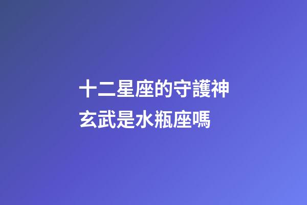 十二星座的守護神玄武是水瓶座嗎-第1張-星座運勢-玄機派