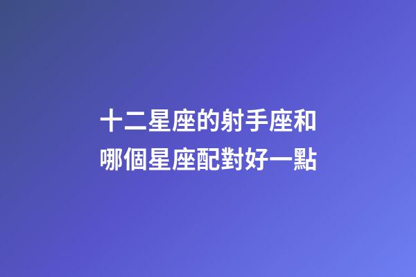 十二星座的射手座和哪個星座配對好一點-第1張-星座運勢-玄機派
