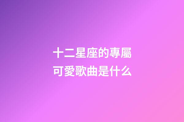 十二星座的專屬可愛歌曲是什么-第1張-星座運勢-玄機派