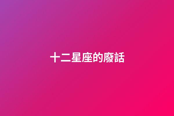 十二星座的廢話-第1張-星座運勢-玄機派