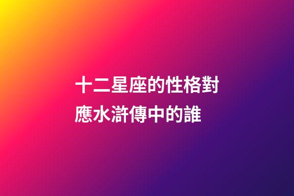 十二星座的性格對應水滸傳中的誰-第1張-星座運勢-玄機派