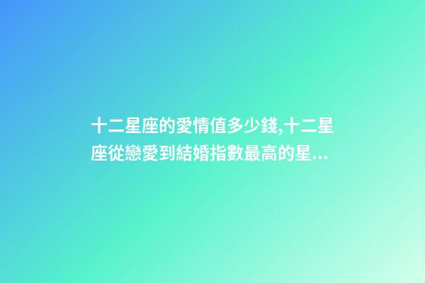 十二星座的愛情值多少錢,十二星座從戀愛到結婚指數最高的星座-第1張-觀點-玄機派