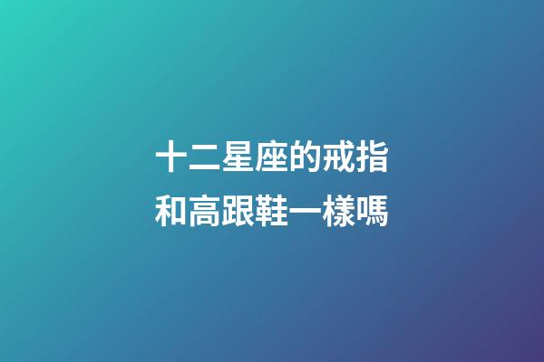 十二星座的戒指和高跟鞋一樣嗎-第1張-星座運勢-玄機派