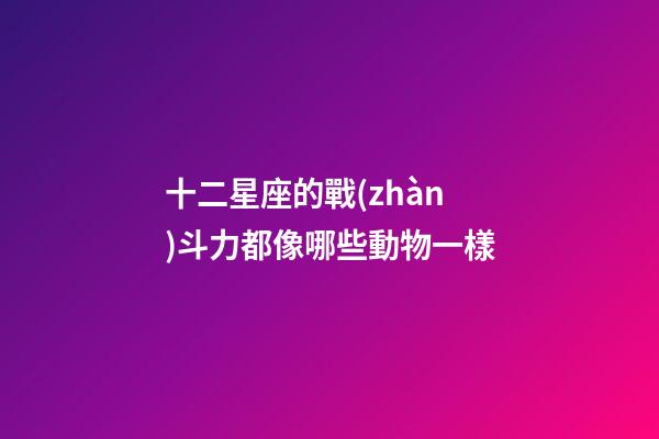 十二星座的戰(zhàn)斗力都像哪些動物一樣-第1張-星座運勢-玄機派