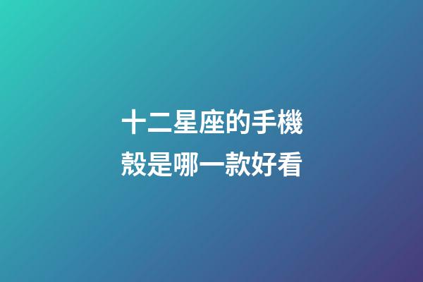 十二星座的手機殼是哪一款好看-第1張-星座運勢-玄機派