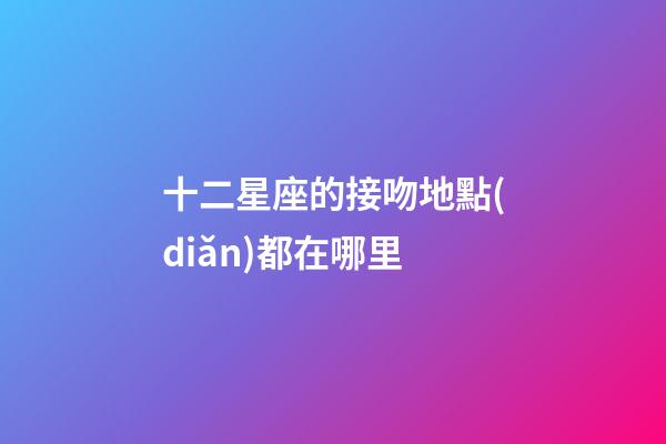 十二星座的接吻地點(diǎn)都在哪里-第1張-星座運(yùn)勢-玄機(jī)派