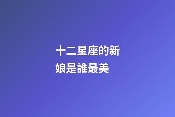 十二星座的新娘是誰最美-第1張-星座運勢-玄機派