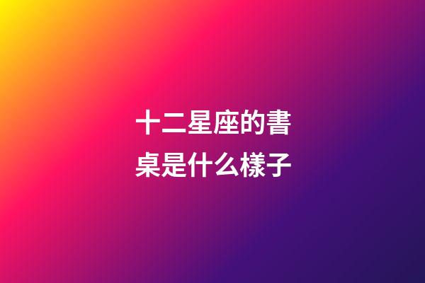十二星座的書桌是什么樣子-第1張-星座運勢-玄機派