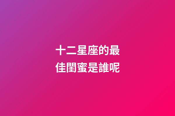 十二星座的最佳閨蜜是誰呢-第1張-星座運勢-玄機派