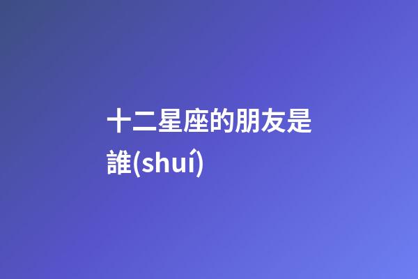 十二星座的朋友是誰(shuí)-第1張-星座運(yùn)勢(shì)-玄機(jī)派