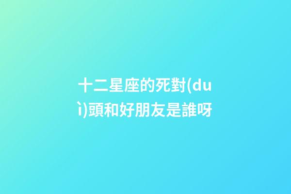 十二星座的死對(duì)頭和好朋友是誰呀-第1張-星座運(yùn)勢(shì)-玄機(jī)派