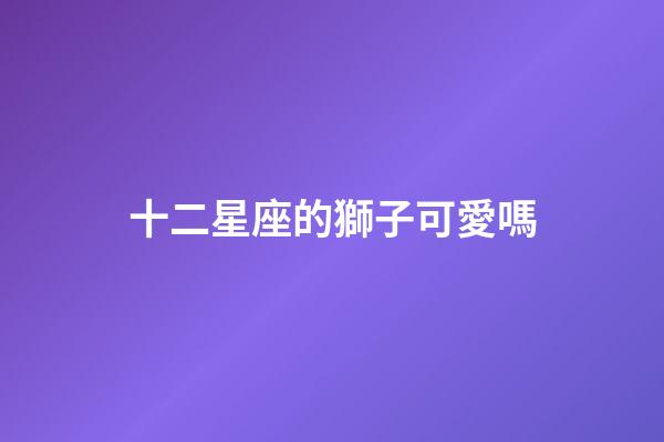 十二星座的獅子可愛嗎-第1張-星座運勢-玄機派