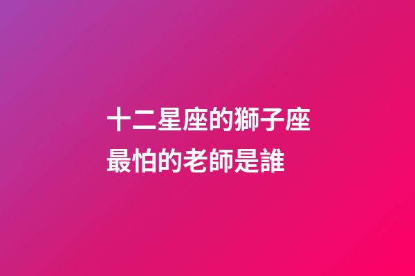 十二星座的獅子座最怕的老師是誰-第1張-星座運勢-玄機派