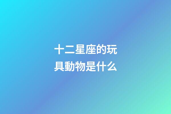 十二星座的玩具動物是什么-第1張-星座運勢-玄機派