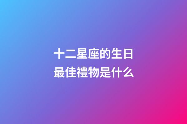 十二星座的生日最佳禮物是什么-第1張-星座運勢-玄機派