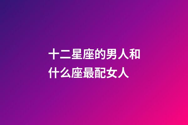 十二星座的男人和什么座最配女人-第1張-星座運勢-玄機派