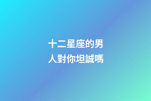 十二星座的男人對你坦誠嗎-第1張-星座運勢-玄機派