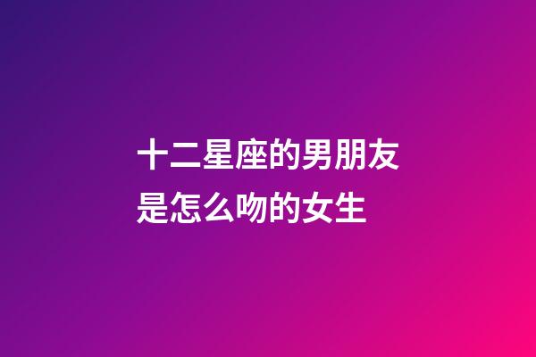 十二星座的男朋友是怎么吻的女生-第1張-星座運(yùn)勢(shì)-玄機(jī)派