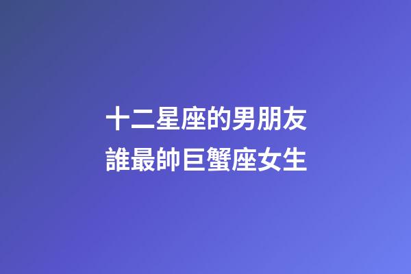 十二星座的男朋友誰最帥巨蟹座女生-第1張-星座運勢-玄機派