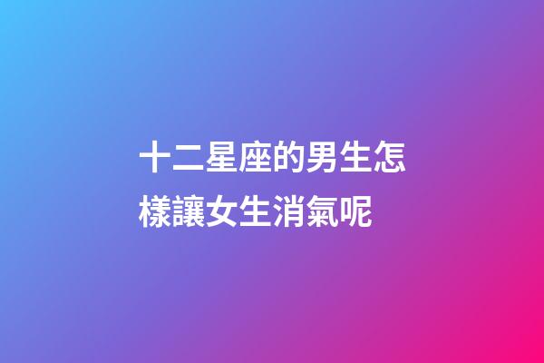 十二星座的男生怎樣讓女生消氣呢-第1張-星座運勢-玄機派