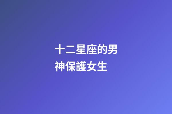 十二星座的男神保護女生-第1張-星座運勢-玄機派