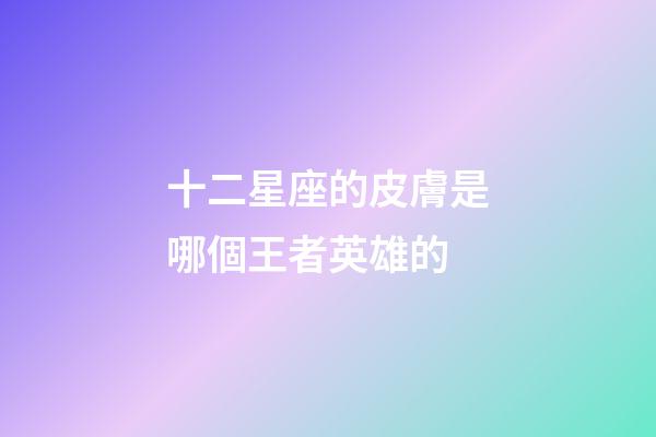 十二星座的皮膚是哪個王者英雄的-第1張-星座運勢-玄機派