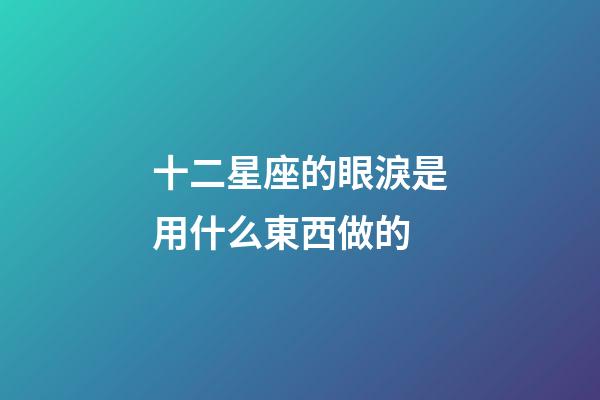 十二星座的眼淚是用什么東西做的-第1張-星座運勢-玄機派