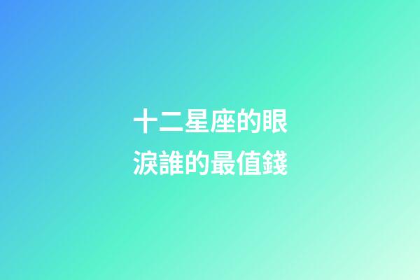 十二星座的眼淚誰的最值錢-第1張-星座運(yùn)勢(shì)-玄機(jī)派