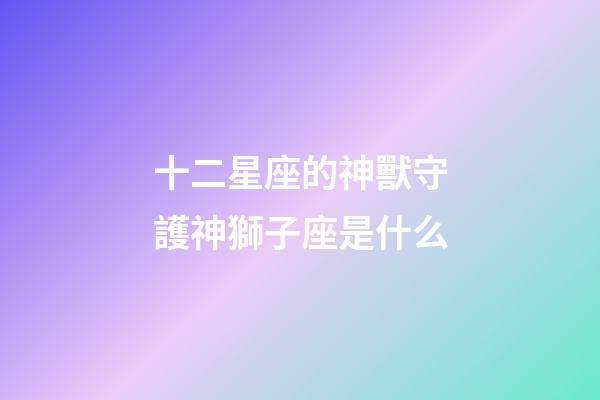 十二星座的神獸守護神獅子座是什么-第1張-星座運勢-玄機派