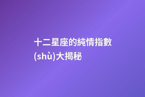 十二星座的純情指數(shù)大揭秘-第1張-星座運(yùn)勢-玄機(jī)派