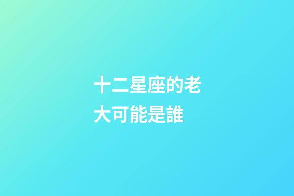 十二星座的老大可能是誰-第1張-星座運勢-玄機派