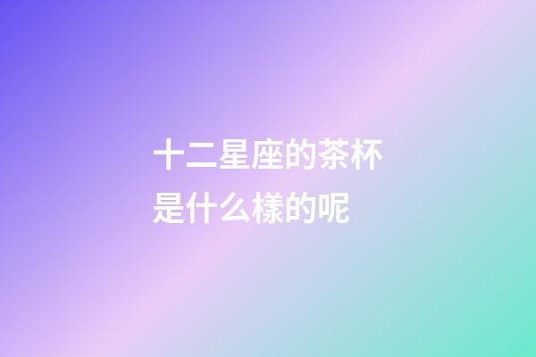 十二星座的茶杯是什么樣的呢-第1張-星座運勢-玄機派
