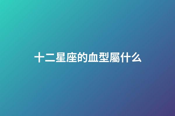 十二星座的血型屬什么-第1張-星座運勢-玄機派