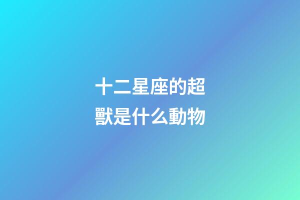 十二星座的超獸是什么動物-第1張-星座運勢-玄機派