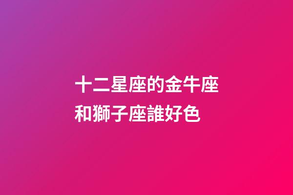 十二星座的金牛座和獅子座誰好色-第1張-星座運(yùn)勢(shì)-玄機(jī)派