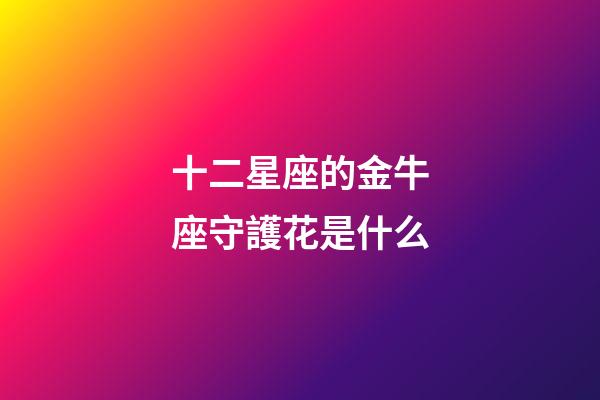 十二星座的金牛座守護花是什么-第1張-星座運勢-玄機派