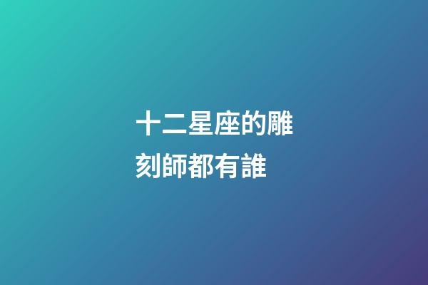 十二星座的雕刻師都有誰-第1張-星座運勢-玄機派
