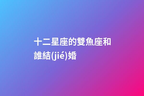 十二星座的雙魚座和誰結(jié)婚-第1張-星座運(yùn)勢-玄機(jī)派