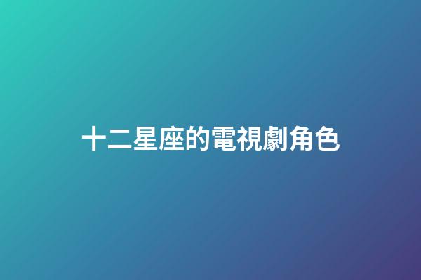 十二星座的電視劇角色-第1張-星座運勢-玄機派