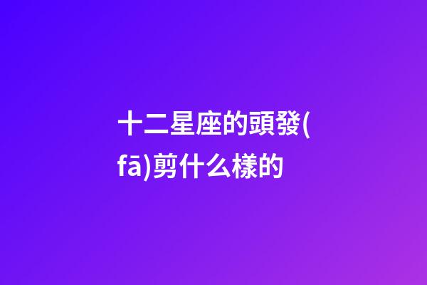 十二星座的頭發(fā)剪什么樣的-第1張-星座運勢-玄機派