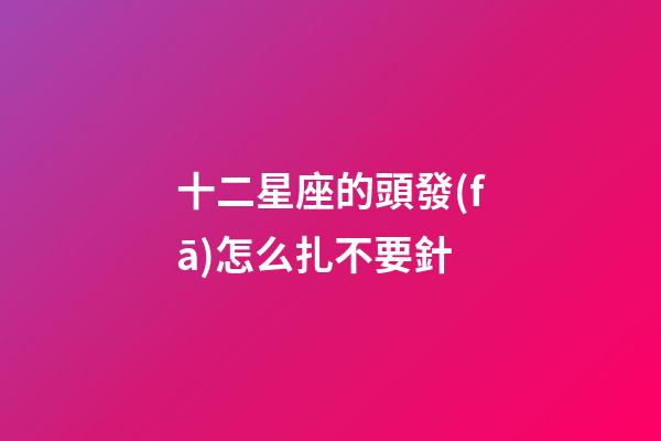 十二星座的頭發(fā)怎么扎不要針-第1張-星座運(yùn)勢(shì)-玄機(jī)派