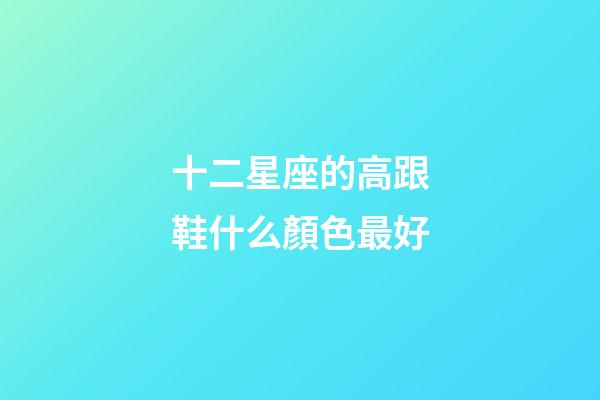 十二星座的高跟鞋什么顏色最好-第1張-星座運(yùn)勢(shì)-玄機(jī)派